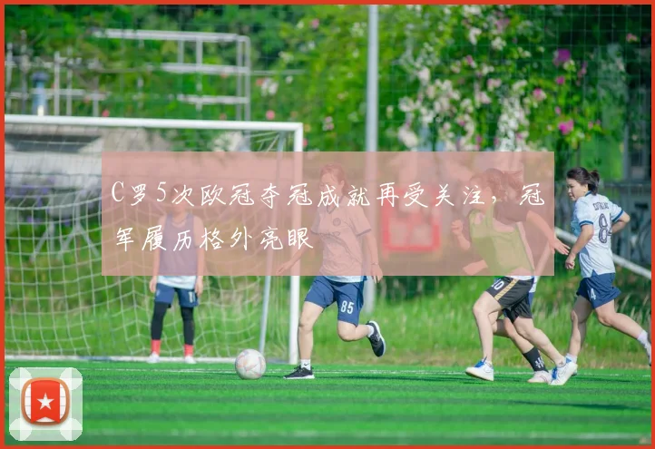 C罗5次欧冠夺冠成就再受关注,冠军履历格外亮眼